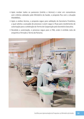•	 Após receber todos os pareceres (mérito e técnico) e estar em consonância
   com critérios adotados pelo Ministério da Saúde, a proposta fica com a situação
   FAVORÁVEL.
•	 Após a análise técnica, a proposta segue para validação da Secretaria Finalística,
   a qual solicita a autuação do processo e assim segue o fluxo para recebimento de
   autorização para a celebração do Termo de Cooperação pela Secretária Executiva.
•	 Recebida a autorização, o processo segue para o FNS, onde é emitida nota de
   empenho e firmado o Termo de Parceria.




                               Cartilha para Apresentação de Propostas no Ministério da Saúde   59
 