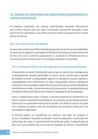 16. ANÁLISE DO MINISTÉRIO DA SAÚDE PARA EQUIPAMENTOS A
     SEREM FINANCIADOS

     As propostas cadastradas nos sistemas informatizados receberão minimamente
     duas análises técnicas para que sejam consideradas plenamente aprovadas, sendo
     primeiramente submetidas a uma análise técnica de mérito e posteriormente à análise
     técnico-econômica.


     16.1. Da Análise Técnica de Mérito
     Compreende a análise do perfil da instituição proponente, da coerência e compatibilidade
     do pleito com os objetivos e prioridades do Ministério da Saúde para o desenvolvimento
     do SUS, bem como o porto do equipamento e a existência de infraestrutura física e
     recursos humanos necessários para sua instalação, operação e manutenção.


       16.1.1 Principais Critérios de Alocação de Recursos de Investimentos
       O investimento na saúde é fundamental, uma vez que se trata de setor estratégico para
       o desenvolvimento brasileiro, garantindo, ao mesmo tempo, inclusão social e geração
       de trabalho. Enfrentar as desigualdades regionais na alocação de recursos, observar a
       compatibilização entre investimentos em obras, equipamentos, pessoal e garantia de
       custeio, bem como a complexa relação entre acesso, escala, escopo e sustentabilidade dos
       investimentos em saúde, é de extrema relevância, para aumentar a capacidade técnica do
       Complexo Produtivo da Saúde do país e melhorar a qualidade de vida da população.

       Assim, é indispensável propor e analisar as principais diretrizes de investimentos no
       SUS e os critérios e parâmetros de alocação de recursos para que haja aperfeiçoamento
       contínuo de sua capacidade institucional de gestão e de oferta de serviços de saúde
       com o objetivo de superar uma série de desafios que constituem obstáculos à sua
       consolidação e legitimação.

       O principal objetivo do investimento nos próximos anos deve ser assegurar o
       acesso, a qualidade e equidade da atenção à saúde da população, a valorização dos
       profissionais de saúde e o aprimoramento da gestão da saúde. A regionalização do
       SUS, assim como políticas que visem imprimir equidade ao sistema, é fundamental


60     Cartilha para Apresentação de Propostas no Ministério da Saúde
 