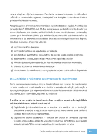 para se atingir os objetivos propostos. Para tanto, os recursos alocados considerarão e
refletirão as necessidades regionais, dando prioridade às regiões com vazios sanitários e
grandes dificuldades no acesso.

As regras vigentes preveem o atendimento das especificidades das regiões. A Lei Orgânica
da Saúde (Lei nº 8080/1990), Art. 35, fixa as regras para o estabelecimento de valores a
serem distribuídos aos estados, ao Distrito Federal e aos municípios que, combinados,
podem gerar fórmulas de cálculo que atendam às peculiaridades das diversas linhas de
investimento e às diferentes necessidades oriundas da heterogeneidade das regiões,
estados e municípios brasileiros. São elas:

 a)	 perfil demográfico da região;
 b)	 perfil epidemiológico da população a ser coberta;
 c)	 características quantitativas e qualitativas da rede de saúde na área geográfica;
 d)	 desempenhos técnico, econômico e financeiro no período anterior;
 e)	 níveis de participação do setor saúde nos orçamentos estaduais e municipais;
 f)	 previsão do plano de investimentos da rede; e
 g)	 ressarcimento do atendimento a serviços prestados para outras esferas de governo.


16.1.2 Critérios e Parâmetros para Propostas de Investimentos
Como exposto anteriormente, a correta direcionalidade dos recursos de investimentos
no setor saúde está condicionada aos critérios e métodos de seleção, priorização e
aprovação de projetos que respondam às necessidades dos sistemas de saúde dentro de
seu alcance, quer sejam locais, regionais ou estaduais.

A análise de um projeto de investimento deve considerar aspectos de elegibilidade
jurídico-administrativa e técnico-assistencial.
 a)	Elegibilidade jurídico-administrativa – consiste em verificar se a instituição
    proponente preenche os requisitos de habilitação ao financiamento e em conferir a
    validade da documentação apresentada.
 b)	Elegibilidade técnico-assistencial – consiste em avaliar os principais aspectos
    técnicos relacionados à proposta, visando averiguar sua consistência, a adequação
    aos princípios do SUS e os macro-objetivos do investimento no setor.


                                     Cartilha para Apresentação de Propostas no Ministério da Saúde   61
 