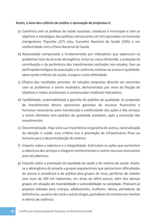 Assim, a base dos critérios de análise e aprovação de propostas é:

      a)	 Coerência com as políticas de saúde nacionais, estaduais e municipais e com os
          objetivos e estratégias das políticas estruturantes do SUS aprovadas na Comissão
          Intergestores Tripartite (CIT) e/ou Conselho Nacional de Saúde (CNS) e em
          conformidade com o Plano Nacional de Saúde.
      b)	 Necessidade comprovada e fundamentada por indicadores que expressem os
          problemas reais da área de abrangência. Inclui-se, nessa dimensão, a avaliação da
          contribuição e da pertinência dos investimentos realizados nos estados, face ao
          perfil epidemiológico da população e às carências relativas ao acesso e qualidade,
          observando critérios de escala, escopo e custo-efetividade.
      c)	 Eficácia dos resultados previstos. As soluções propostas deverão ser coerentes
          com os problemas a serem resolvidos, demonstradas por meio da fixação de
          objetivos e metas assistenciais e comprovadas mediante indicadores.
      d)	 Factibilidade, sustentabilidade e garantia de padrões de qualidade. As propostas
          de investimentos devem apresentar garantias de recursos financeiros e
          humanos necessários para manutenção e continuidade das ações e dos serviços
          a serem ofertados com padrões de qualidade aceitáveis, após a conclusão dos
          investimentos.
      e)	 Descentralização. Haja vista sua importância na garantia de acesso, racionalização
          da atenção à saúde, esse critério visa à promoção de infraestrutura física ou
          humana para a descentralização do sistema.
      f)	 Impacto sobre a cobertura e a integralidade. Estimulam-se ações que aumentem
          a cobertura dos serviços e integrem conhecimentos e outros recursos necessários
          para tal cobertura.
      g)	 Impacto sobre a promoção da equidade da saúde e do sistema de saúde. Avalia-
          se a abrangência do projeto a grupos populacionais que apresentam dificuldades
          de acesso à assistência e de público-alvo grupos de risco, periferias de cidades
          com mais de 200 mil habitantes, em áreas de difícil acesso, além dos demais
          grupos em situação de miserabilidade e vulnerabilidade na sociedade. Priorizam-se
          projetos voltados para crianças, adolescentes, mulheres, idosos, portadores de
          deficiências, usuários de crack e outras drogas, portadores de transtornos mentais
          e vítimas de violência.


62     Cartilha para Apresentação de Propostas no Ministério da Saúde
 