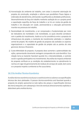 h)	 Humanização do ambiente de trabalho, com vistas à crescente valorização de
     projetos de construção, ampliação e reforma que possibilitem fluxos lógicos e
     ordenados de atendimento, otimizando e qualificando as atividades profissionais.
     Desenvolvimento da força de trabalho mediante avaliação de se o projeto prevê
     a capacitação específica da força de trabalho e se há um núcleo de gestão do
     trabalho e de educação em saúde, promovendo-se a educação permanente
     inserida nos processos de trabalho.
 i)	 Racionalidade do investimento, a ser comprovada e fundamentada por meio
     de indicadores de morbidade e de mortalidade, os quais deverão corroborar
     com o pedido do investimento. Avalia-se se há consistência entre a proposta de
     infraestrutura do projeto, o montante do investimento solicitado e o objetivo
     central do projeto. No modelo de gestão da proposta são avaliados os aspectos
     organizacionais e a capacidade de gestão do projeto sob os pontos de vista
     gerencial, técnico e financeiro.
 j)	 Custo-efetividade da proposta. A proposta deve aumentar a potencialidade das
     ações, apresentando claramente vantagens comparadas de custo-benefício. Essa
     relação torna-se bastante favorável quando há a intersetorialidade, o controle
     social e a gestão participativa nos investimentos. Na análise do impacto ambiental
     da proposta verificam-se as condições do estabelecimento no atendimento às
     normas em vigor de gerenciamento de resíduos de serviços de saúde, bem como
     se a proposta respeita o ambiente ou lhe causa danos.


16.2 Da Análise Técnico-Econômica
A análise técnico-econômica visa buscar a coerência entre os valores e as especificações
técnicas dos itens pleiteados. O parecer técnico-econômico será favorável quando a
proposta de projeto apresentar-se (sob óptica dos preços e especificações técnicas
dos itens) exequível, sem sobrepreço e livre de eventuais direcionamentos explícitos e
detectáveis pelo analista técnico.




                                  Cartilha para Apresentação de Propostas no Ministério da Saúde   63
 