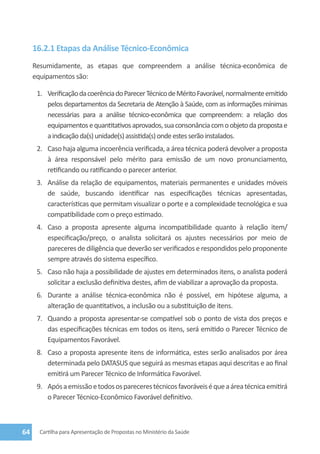 16.2.1 Etapas da Análise Técnico-Econômica
     Resumidamente, as etapas que compreendem a análise técnica-econômica de
     equipamentos são:

      1.	 Verificação da coerência do Parecer Técnico de Mérito Favorável, normalmente emitido
          pelos departamentos da Secretaria de Atenção à Saúde, com as informações mínimas
          necessárias para a análise técnico-econômica que compreendem: a relação dos
          equipamentos e quantitativos aprovados, sua consonância com o objeto da proposta e
          a indicação da(s) unidade(s) assistida(s) onde estes serão instalados.
      2.	 Caso haja alguma incoerência verificada, a área técnica poderá devolver a proposta
          à área responsável pelo mérito para emissão de um novo pronunciamento,
          retificando ou ratificando o parecer anterior.
      3.	 Análise da relação de equipamentos, materiais permanentes e unidades móveis
          de saúde, buscando identificar nas especificações técnicas apresentadas,
          características que permitam visualizar o porte e a complexidade tecnológica e sua
          compatibilidade com o preço estimado.
      4.	 Caso a proposta apresente alguma incompatibilidade quanto à relação item/
          especificação/preço, o analista solicitará os ajustes necessários por meio de
          pareceres de diligência que deverão ser verificados e respondidos pelo proponente
          sempre através do sistema específico.
      5.	 Caso não haja a possibilidade de ajustes em determinados itens, o analista poderá
          solicitar a exclusão definitiva destes, afim de viabilizar a aprovação da proposta.
      6.	 Durante a análise técnica-econômica não é possível, em hipótese alguma, a
          alteração de quantitativos, a inclusão ou a substituição de itens.
      7.	 Quando a proposta apresentar-se compatível sob o ponto de vista dos preços e
          das especificações técnicas em todos os itens, será emitido o Parecer Técnico de
          Equipamentos Favorável.
      8.	 Caso a proposta apresente itens de informática, estes serão analisados por área
          determinada pelo DATASUS que seguirá as mesmas etapas aqui descritas e ao final
          emitirá um Parecer Técnico de Informática Favorável.
      9.	 Após a emissão e todos os pareceres técnicos favoráveis é que a área técnica emitirá
          o Parecer Técnico-Econômico Favorável definitivo.



64     Cartilha para Apresentação de Propostas no Ministério da Saúde
 