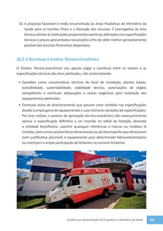 10.	A proposta favorável é então encaminhada às áreas finalísticas do Ministério da
     Saúde para os tramites finais e a liberação dos recursos. É prerrogativa da área
     técnica solicitar às instituições proponentes eventuais alterações nas especificações
     técnicas e preços apresentados nos projetos a fim de obter melhor aproveitamento
     possível dos recursos financeiros disponíveis.


16.2.2 Ressalvas à Análise Técnico-Econômica
O Parecer Técnico-Econômico visa apenas julgar a coerência entre os valores e as
especificações técnicas dos itens pleiteados, não contemplando:

 •	 Questões como características técnicas do local de instalação, plantas baixas,
    acessibilidade, sustentabilidade, viabilidade técnica, autorizações de órgãos
    competentes e eventuais adequações a outras exigências para instalação dos
    equipamentos pleiteados.
 •	 Eventuais vícios de direcionamento que possam estar contidos nas especificações
    devido à ampla gama de equipamentos e suas inúmeras variações de especificações.
    Por esse motivo, o parecer de aprovação técnico-econômico não necessariamente
    aprova a especificação definitiva a ser inserida no edital da licitação, devendo
    a entidade beneficiária, suprimir quaisquer referências a marcas ou modelos lá
    contidas, bem como características dimensionais ou de desempenho que direcionem
    (sem justificativa plausível) o equipamento para determinado fabricante/empresa
    ou restrinjam a ampla participação de licitantes no certame licitatório.




                                  Cartilha para Apresentação de Propostas no Ministério da Saúde   65
 