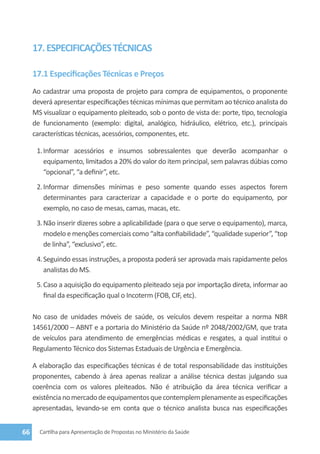 17. ESPECIFICAÇÕES TÉCNICAS

     17.1 Especificações Técnicas e Preços
     Ao cadastrar uma proposta de projeto para compra de equipamentos, o proponente
     deverá apresentar especificações técnicas mínimas que permitam ao técnico analista do
     MS visualizar o equipamento pleiteado, sob o ponto de vista de: porte, tipo, tecnologia
     de funcionamento (exemplo: digital, analógico, hidráulico, elétrico, etc.), principais
     características técnicas, acessórios, componentes, etc.

      1.	Informar acessórios e insumos sobressalentes que deverão acompanhar o
         equipamento, limitados a 20% do valor do item principal, sem palavras dúbias como
         “opcional”, “a definir”, etc.
      2.	Informar dimensões mínimas e peso somente quando esses aspectos forem
         determinantes para caracterizar a capacidade e o porte do equipamento, por
         exemplo, no caso de mesas, camas, macas, etc.
      3.	Não inserir dizeres sobre a aplicabilidade (para o que serve o equipamento), marca,
         modelo e menções comerciais como “alta confiabilidade”, “qualidade superior”, “top
         de linha”, “exclusivo”, etc.
      4.	Seguindo essas instruções, a proposta poderá ser aprovada mais rapidamente pelos
         analistas do MS.
      5.	Caso a aquisição do equipamento pleiteado seja por importação direta, informar ao
         final da especificação qual o Incoterm (FOB, CIF, etc).

     No caso de unidades móveis de saúde, os veículos devem respeitar a norma NBR
     14561/2000 – ABNT e a portaria do Ministério da Saúde nº 2048/2002/GM, que trata
     de veículos para atendimento de emergências médicas e resgates, a qual institui o
     Regulamento Técnico dos Sistemas Estaduais de Urgência e Emergência.

     A elaboração das especificações técnicas é de total responsabilidade das instituições
     proponentes, cabendo à área apenas realizar a análise técnica destas julgando sua
     coerência com os valores pleiteados. Não é atribuição da área técnica verificar a
     existência no mercado de equipamentos que contemplem plenamente as especificações
     apresentadas, levando-se em conta que o técnico analista busca nas especificações


66     Cartilha para Apresentação de Propostas no Ministério da Saúde
 