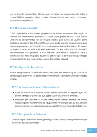 um mínimo de características técnicas que permitam um pronunciamento sobre a
compatibilidade preço-tecnologia e não necessariamente que estas contemplem
equipamentos específicos.


17.2 O Sistema SomaSUS
O MS disponibiliza às instituições proponentes o Sistema de Apoio à Elaboração de
Projetos de Investimentos (SomaSUS) – www.saude.gov.br/somasus – que possui
uma lista de equipamentos com abordagem didática para auxiliar os usuários como
especificar equipamentos. O SomaSUS apresenta ainda algumas faixas de preço para
esses equipamentos, porém tanto os preços como os textos descritivos não devem
ser copiados para a especificação técnica dos itens. Os textos descritivos do SomaSUS
invariavelmente são genéricos e não definem características específicas para a
precificação dos itens. Os preços devem ser obtidos após a definição da especificação
técnica, realizando-se a mais ampla pesquisa de mercado possível.


17.3 Configurações Permitidas
Para os equipamentos considerados financiáveis pelo MS existem alguns critérios de
configurações que devem ser observados no momento de se elaborar uma especificação
técnica.


  17.3.1 Acessórios e Insumos Sobressalentes
   •	 Todos os acessórios e insumos sobressalentes permitidos na especificação não
      devem ultrapassar o limite de 20% sobre o valor total do item principal.
   •	 Entende-se por acessórios e insumos sobressalentes aqueles adicionais ao mínimo
      necessário para o funcionamento do equipamento. Por exemplo: dois ou mais sensores
      para oxímetro, dois ou mais cabos de paciente para ECG, três ou mais canetas de bisturi, etc.


  17.3.2 Composição de Sistemas
  Entende-se por sistema um item cuja configuração é composta obrigatoriamente por
  no mínimo dois equipamentos.


                                     Cartilha para Apresentação de Propostas no Ministério da Saúde   67
 