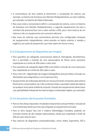 •	 A nomenclatura do item poderá já determinar a composição do sistema, por
         exemplo, no Sistema de Anestesia com Monitor Multiparâmetros, ou estar implícita,
         por exemplo, no Sistema de Vídeo Endoscopia.
      •	 Nos casos onde a nomenclatura definir a composição do sistema, como no Sistema
         de Anestesia com Monitor Multiparâmetros, o segundo equipamento (no caso o
         monitor) não precisará ficar com o valor restrito a 20%, pois o item trata-se de um
         sistema e não um equipamento com acessório adicional.
      •	 Nos casos de sistemas cuja nomenclatura permita uma configuração composta
         de equipamentos independentes, como previsto no tópico anterior, é vedada a
         exigência, por parte do proponente, que estes sejam da mesma marca.


     17.3.3 Equipamentos de Diagnóstico por Imagem
      •	 Para aparelhos de radiografia convencionais (Raios-X, Mamógrafo, Densitômetro,
         etc.) é permitida a inclusão de uma processadora de filmes como acessório,
         respeitando-se o limite de 20% sobre o valor total.
      •	 Para aparelhos de radiografia digital (DR) é permitida a inclusão de uma Impressora
         Dry, respeitando-se o limite de 20% sobre o valor.
      •	 Para o item CR – Digitalizador de Imagens Radiográficas será permitida a inclusão um
         Workstation para diagnóstico e uma Impressora Dry.
      •	 Equipamentos de endoscopia deverão ser necessariamente compostos pelo sistema
         (fonte de luz, processadora, etc.) não sendo permitida a aquisição isolada das ópticas
         ou qualquer outra parte isolada do conjunto. Exceção aos equipamentos desta classe
         cuja aplicabilidade independe do sistema (alguns endoscópios rígidos, por exemplo).


     17.3.4 Acessórios não Essenciais Permitidos
      •	 Para os itens Berço Aquecido e Incubadora Estacionária será permitida a inclusão de
         uma Fototerapia desde que esta seja integrada ao equipamento principal.
      •	 Para os itens Equipo Tipo Cart e Cadeira Odontológica Completa, poderão ser
         inseridas canetas de alta rotação sobressalentes, desde que respeitado o limite de
         20% do valor total do item.
      •	 Nos sistemas de diagnóstico computadorizados, como, Holter, Ergometria, EEG e


68     Cartilha para Apresentação de Propostas no Ministério da Saúde
 