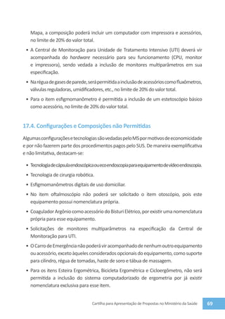 Mapa, a composição poderá incluir um computador com impressora e acessórios,
   no limite de 20% do valor total.
 •	 A Central de Monitoração para Unidade de Tratamento Intensivo (UTI) deverá vir
    acompanhada do hardware necessário para seu funcionamento (CPU, monitor
    e impressora), sendo vedada a inclusão de monitores multiparâmetros em sua
    especificação.
 •	 Na régua de gases de parede, será permitida a inclusão de acessórios como fluxômetros,
    válvulas reguladoras, umidificadores, etc., no limite de 20% do valor total.
 •	 Para o item esfigmomanômetro é permitida a inclusão de um estetoscópio básico
    como acessório, no limite de 20% do valor total.


17.4. Configurações e Composições não Permitidas
Algumas configurações e tecnologias são vedadas pelo MS por motivos de economicidade
e por não fazerem parte dos procedimentos pagos pelo SUS. De maneira exemplificativa
e não limitativa, destacam-se:

 •	 Tecnologia de cápsula endoscópica ou eco endoscopia para equipamento de vídeo endoscopia.
 •	 Tecnologia de cirurgia robótica.
 •	 Esfigmomanômetros digitais de uso domiciliar.
 •	 No item oftalmoscópio não poderá ser solicitado o item otoscópio, pois este
    equipamento possui nomenclatura própria.
 •	 Coagulador Argônio como acessório do Bisturi Elétrico, por existir uma nomenclatura
    própria para esse equipamento.
 •	 Solicitações de monitores multiparâmetros na especificação da Central de
    Monitoração para UTI.
 •	 O Carro de Emergência não poderá vir acompanhado de nenhum outro equipamento
    ou acessório, exceto àqueles considerados opcionais do equipamento, como suporte
    para cilindro, régua de tomadas, haste de soro e tábua de massagem.
 •	 Para os itens Esteira Ergométrica, Bicicleta Ergométrica e Cicloergômetro, não será
    permitida a inclusão do sistema computadorizado de ergometria por já existir
    nomenclatura exclusiva para esse item.


                                   Cartilha para Apresentação de Propostas no Ministério da Saúde   69
 