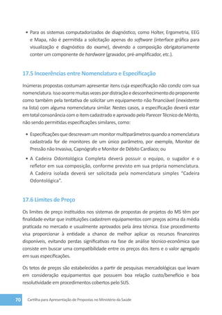 •	 Para os sistemas computadorizados de diagnóstico, como Holter, Ergometria, EEG
         e Mapa, não é permitida a solicitação apenas do software (interface gráfica para
         visualização e diagnóstico do exame), devendo a composição obrigatoriamente
         conter um componente de hardware (gravador, pré-amplificador, etc.).


     17.5 Incoerências entre Nomenclatura e Especificação
     Inúmeras propostas costumam apresentar itens cuja especificação não condiz com sua
     nomenclatura. Isso ocorre muitas vezes por distração e desconhecimento do proponente
     como também pela tentativa de solicitar um equipamento não financiável (inexistente
     na lista) com alguma nomenclatura similar. Nestes casos, a especificação deverá estar
     em total consonância com o item cadastrado e aprovado pelo Parecer Técnico de Mérito,
     não sendo permitidas especificações similares, como:

      •	 Especificações que descrevam um monitor multiparâmetros quando a nomenclatura
         cadastrada for de monitores de um único parâmetro, por exemplo, Monitor de
         Pressão não Invasiva, Capnógrafo e Monitor de Débito Cardíaco; ou
      •	 A Cadeira Odontológica Completa deverá possuir o equipo, o sugador e o
         refletor em sua composição, conforme previsto em sua própria nomenclatura.
         A Cadeira isolada deverá ser solicitada pela nomenclatura simples “Cadeira
         Odontológica”.


     17.6 Limites de Preço
     Os limites de preço instituídos nos sistemas de propostas de projetos do MS têm por
     finalidade evitar que instituições cadastrem equipamentos com preços acima da média
     praticada no mercado e usualmente aprovados pela área técnica. Esse procedimento
     visa proporcionar à entidade a chance de melhor aplicar os recursos financeiros
     disponíveis, evitando perdas significativas na fase de análise técnico-econômica que
     consiste em buscar uma compatibilidade entre os preços dos itens e o valor agregado
     em suas especificações.

     Os tetos de preços são estabelecidos a partir de pesquisas mercadológicas que levam
     em consideração equipamentos que possuem boa relação custo/benefício e boa
     resolutividade em procedimentos cobertos pelo SUS.


70     Cartilha para Apresentação de Propostas no Ministério da Saúde
 