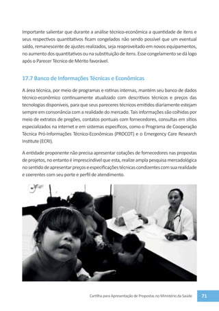 Importante salientar que durante a análise técnico-econômica a quantidade de itens e
seus respectivos quantitativos ficam congelados não sendo possível que um eventual
saldo, remanescente de ajustes realizados, seja reaproveitado em novos equipamentos,
no aumento dos quantitativos ou na substituição de itens. Esse congelamento se dá logo
após o Parecer Técnico de Mérito favorável.


17.7 Banco de Informações Técnicas e Econômicas
A área técnica, por meio de programas e rotinas internas, mantém seu banco de dados
técnico-econômico continuamente atualizado com descritivos técnicos e preços das
tecnologias disponíveis, para que seus pareceres técnicos emitidos diariamente estejam
sempre em consonância com a realidade do mercado. Tais informações são colhidas por
meio de extratos de pregões, contatos pontuais com fornecedores, consultas em sítios
especializados na internet e em sistemas específicos, como o Programa de Cooperação
Técnica Pró-Informações Técnico-Econômicas (PROCOT) e o Emergency Care Research
Institute (ECRI).

A entidade proponente não precisa apresentar cotações de fornecedores nas propostas
de projetos, no entanto é imprescindível que esta, realize ampla pesquisa mercadológica
no sentido de apresentar preços e especificações técnicas condizentes com sua realidade
e coerentes com seu porte e perfil de atendimento.




                                 Cartilha para Apresentação de Propostas no Ministério da Saúde   71
 
