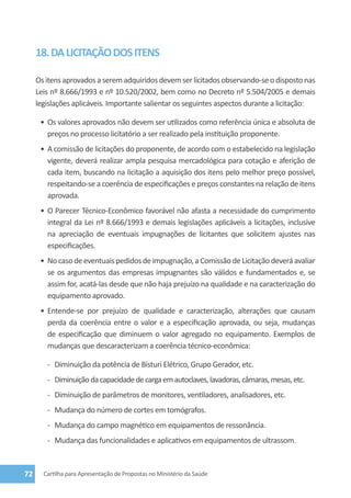 18. DA LICITAÇÃO DOS ITENS

     Os itens aprovados a serem adquiridos devem ser licitados observando-se o disposto nas
     Leis nº 8.666/1993 e nº 10.520/2002, bem como no Decreto nº 5.504/2005 e demais
     legislações aplicáveis. Importante salientar os seguintes aspectos durante a licitação:

      •	 Os valores aprovados não devem ser utilizados como referência única e absoluta de
         preços no processo licitatório a ser realizado pela instituição proponente.
      •	 A comissão de licitações do proponente, de acordo com o estabelecido na legislação
         vigente, deverá realizar ampla pesquisa mercadológica para cotação e aferição de
         cada item, buscando na licitação a aquisição dos itens pelo melhor preço possível,
         respeitando-se a coerência de especificações e preços constantes na relação de itens
         aprovada.
      •	 O Parecer Técnico-Econômico favorável não afasta a necessidade do cumprimento
         integral da Lei nº 8.666/1993 e demais legislações aplicáveis a licitações, inclusive
         na apreciação de eventuais impugnações de licitantes que solicitem ajustes nas
         especificações.
      •	 No caso de eventuais pedidos de impugnação, a Comissão de Licitação deverá avaliar
         se os argumentos das empresas impugnantes são válidos e fundamentados e, se
         assim for, acatá-las desde que não haja prejuízo na qualidade e na caracterização do
         equipamento aprovado.
      •	 Entende-se por prejuízo de qualidade e caracterização, alterações que causam
         perda da coerência entre o valor e a especificação aprovada, ou seja, mudanças
         de especificação que diminuem o valor agregado no equipamento. Exemplos de
         mudanças que descaracterizam a coerência técnico-econômica:

        -	 Diminuição da potência de Bisturi Elétrico, Grupo Gerador, etc.
        -	 Diminuição da capacidade de carga em autoclaves, lavadoras, câmaras, mesas, etc.
        -	 Diminuição de parâmetros de monitores, ventiladores, analisadores, etc.
        -	 Mudança do número de cortes em tomógrafos.
        -	 Mudança do campo magnético em equipamentos de ressonância.
        -	 Mudança das funcionalidades e aplicativos em equipamentos de ultrassom.



72     Cartilha para Apresentação de Propostas no Ministério da Saúde
 