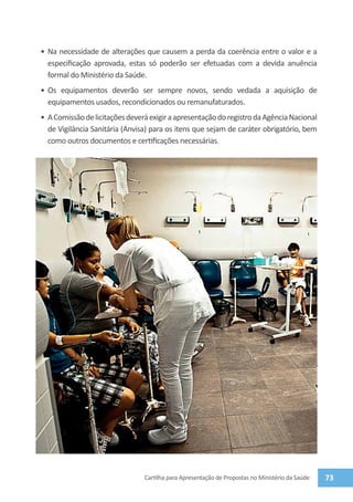 •	 Na necessidade de alterações que causem a perda da coerência entre o valor e a
   especificação aprovada, estas só poderão ser efetuadas com a devida anuência
   formal do Ministério da Saúde.
•	 Os equipamentos deverão ser sempre novos, sendo vedada a aquisição de
   equipamentos usados, recondicionados ou remanufaturados.
•	 A Comissão de licitações deverá exigir a apresentação do registro da Agência Nacional
   de Vigilância Sanitária (Anvisa) para os itens que sejam de caráter obrigatório, bem
   como outros documentos e certificações necessárias.




                                 Cartilha para Apresentação de Propostas no Ministério da Saúde   73
 