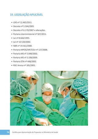 19. LEGISLAÇÃO APLICÁVEL

     •	 LDO nº 12.465/2011.
     •	 Decreto nº 5.504/2005.
     •	 Decreto nº 6.170/2007 e alterações.
     •	 Portaria interministerial nº 507/2011.
     •	 Lei nº 8.666/1993.
     •	 Lei nº 10.520/2002.
     •	 NBR nº 14.561/2000.
     •	 Portaria MPOG/MF/CGU nº 127/2008.
     •	 Portaria MS nº 2.048/2002.
     •	 Portaria MS nº 2.198/2009.
     •	 Portaria STN nº 448/2002.
     •	 RDC Anvisa nº 185/2001.




74    Cartilha para Apresentação de Propostas no Ministério da Saúde
 