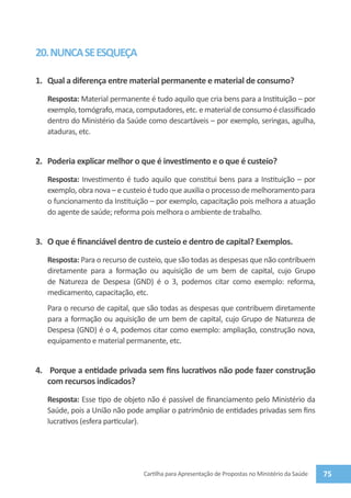 20. NUNCA SE ESQUEÇA

1.	 Qual a diferença entre material permanente e material de consumo?
   Resposta: Material permanente é tudo aquilo que cria bens para a Instituição – por
   exemplo, tomógrafo, maca, computadores, etc. e material de consumo é classificado
   dentro do Ministério da Saúde como descartáveis – por exemplo, seringas, agulha,
   ataduras, etc.


2.	 Poderia explicar melhor o que é investimento e o que é custeio?
   Resposta: Investimento é tudo aquilo que constitui bens para a Instituição – por
   exemplo, obra nova – e custeio é tudo que auxilia o processo de melhoramento para
   o funcionamento da Instituição – por exemplo, capacitação pois melhora a atuação
   do agente de saúde; reforma pois melhora o ambiente de trabalho.


3.	 O que é financiável dentro de custeio e dentro de capital? Exemplos.
   Resposta: Para o recurso de custeio, que são todas as despesas que não contribuem
   diretamente para a formação ou aquisição de um bem de capital, cujo Grupo
   de Natureza de Despesa (GND) é o 3, podemos citar como exemplo: reforma,
   medicamento, capacitação, etc.
   Para o recurso de capital, que são todas as despesas que contribuem diretamente
   para a formação ou aquisição de um bem de capital, cujo Grupo de Natureza de
   Despesa (GND) é o 4, podemos citar como exemplo: ampliação, construção nova,
   equipamento e material permanente, etc.


4.	 Porque a entidade privada sem fins lucrativos não pode fazer construção
    com recursos indicados?
   Resposta: Esse tipo de objeto não é passível de financiamento pelo Ministério da
   Saúde, pois a União não pode ampliar o patrimônio de entidades privadas sem fins
   lucrativos (esfera particular).




                                Cartilha para Apresentação de Propostas no Ministério da Saúde   75
 