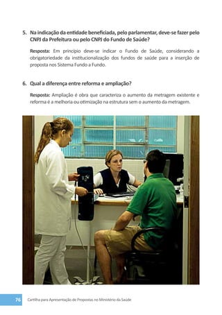 5.	 Na indicação da entidade beneficiada, pelo parlamentar, deve-se fazer pelo
         CNPJ da Prefeitura ou pelo CNPJ do Fundo de Saúde?
        Resposta: Em princípio deve-se indicar o Fundo de Saúde, considerando a
        obrigatoriedade da institucionalização dos fundos de saúde para a inserção de
        proposta nos Sistema Fundo a Fundo.


     6.	 Qual a diferença entre reforma e ampliação?
        Resposta: Ampliação é obra que caracteriza o aumento da metragem existente e
        reforma é a melhoria ou otimização na estrutura sem o aumento da metragem.




76     Cartilha para Apresentação de Propostas no Ministério da Saúde
 