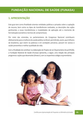 FUNDação NACIONAL DE SAÚDE (Funasa)

1. APRESENTAÇÃO

Este guia tem como finalidade orientar entidades públicas e privadas sobre a captação
de recurso, bem como os tipos de transferências realizadas, as descrições das ações
pertinentes a essas transferências e modalidades de aplicação até o momento de
formalização (convênio e termos de compromisso).

Por meio das emendas, os parlamentares do Congresso Nacional contribuem
efetivamente para a melhoria da saúde pública no Brasil, permitindo, assim, que milhares
de brasileiros, que vivem na pobreza e em condições precárias, possam ter acesso à
saúde preventiva e melhor qualidade de vida.

Com a finalidade de contribuir na elaboração do Projeto de Lei Orçamentária Anual (PLOA),
a Fundação Nacional de Saúde (Funasa) apresenta, a seguir, uma relação dos principais
programas e ações que desenvolve (Anexo I), com os respectivos códigos orçamentários.




                                  Cartilha para Apresentação de Propostas no Ministério da Saúde   81
 