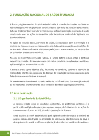 2. Fundação Nacional de Saúde (Funasa)

     A Funasa, órgão executivo do Ministério da Saúde, é uma das instituições do Governo
     Federal responsável em promover a inclusão social por meio de ações de saneamento.
     Cabe ao órgão também formular e implementar ações de promoção e proteção à saúde
     relacionadas com as ações estabelecidas pelo Subsistema Nacional de Vigilância em
     Saúde Ambiental.

     As ações de inclusão social, por meio da saúde, são realizadas com a prevenção e o
     controle de doenças e agravos ocasionados pela falta ou inadequação nas condições de
     saneamento básico em áreas de interesse especial, como assentamentos, remanescentes
     de quilombos e reservas extrativistas.

     Na área de Engenharia de Saúde Pública, a Funasa detém a mais antiga e contínua
     experiência em ações de saneamento no país e atua com base em indicadores sanitários,
     epidemiológicos, ambientais e sociais.

     A Funasa presta apoio técnico e/ou financeiro no combate, controle e redução da
     mortalidade infantil e da incidência de doenças de veiculação hídrica ou causadas pela
     falta de saneamento básico e ambiental.

     Os investimentos visam intervir no meio ambiente, na infraestrutura dos municípios de até
     50 mil habitantes, prioritariamente, e nas condições de vida de populações vulneráveis.


     2.1 Área de Atuação
        2.1.1 Engenharia de Saúde Pública
        A estreita relação entre as condições ambientais, os problemas sanitários e o
        perfil epidemiológico das doenças e agravos integra, definitivamente, as ações de
        saneamento da Funasa ao SUS, visando à prevenção de doenças.

        Entre as ações a serem desenvolvidas para a prevenção de doenças e o controle de
        agravos estão a construção e a ampliação de sistemas de abastecimento de água e
        de esgotamento sanitário, além da implantação de melhorias sanitárias domiciliares.



82     Cartilha para Apresentação de Propostas no Ministério da Saúde
 
