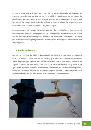 A Funasa está, ainda, implantando, ampliando ou melhorando os sistemas de
tratamento e destinação final de resíduos sólidos, principalmente em áreas de
proliferação do mosquito Aedes aegypti, efetivando a drenagem e o manejo
ambiental em áreas endêmicas de malária e fazendo obras de engenharia em
habitações visando ao controle da doença de Chagas.

Fazem parte das prioridades da Funasa a promoção, o estímulo e o financiamento
de projetos de pesquisa em engenharia de saúde pública e saneamento; e o apoio
técnico a estados e municípios para a execução de projetos de saneamento, passando
por estratégias de cooperação técnica a estados e a municípios e saneamento em
áreas especiais.


2.1.2 Saúde Ambiental
Em 19 de outubro de 2010, a Presidência da República, por meio do Decreto
nº 7.335, aprova o novo estatuto da Funasa, que passa a formular e implementar
ações de promoção e proteção à saúde de acordo com o Subsistema Nacional de
Vigilância em Saúde Ambiental; continuando a atuar no controle da qualidade da
água para consumo humano proveniente de sistemas de abastecimento público,
conforme critérios e parâmetros estabelecidos pelo Ministério da Saúde; e apoiar o
desenvolvimento de estudos e pesquisas na área de saúde ambiental.




                             Cartilha para Apresentação de Propostas no Ministério da Saúde   83
 