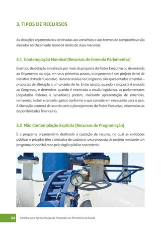 3. Tipos de Recursos

     As dotações orçamentárias destinadas aos convênios e aos termos de compromisso são
     alocadas no Orçamento Geral da União de duas maneiras:


     3.1	 Contemplação Nominal (Recursos de Emenda Parlamentar)
     Esse tipo de dotação é realizada por meio da proposta do Poder Executivo ou de emenda
     ao Orçamento, ou seja, em seus primeiros passos, o orçamento é um projeto de lei de
     iniciativa do Poder Executivo. Durante análise no Congresso, são apresentadas emendas –
     propostas de alteração a um projeto de lei. Entre agosto, quando a proposta é enviada
     ao Congresso, e dezembro, quando é encerrada a sessão legislativa, os parlamentares
     (deputados federais e senadores) podem, mediante apresentação de emendas,
     remanejar, incluir e cancelar gastos conforme o que consideram necessário para o país.
     A liberação ocorrerá de acordo com o planejamento do Poder Executivo, observadas as
     disponibilidades financeiras.


     3.2	 Não Contemplação Explícita (Recursos de Programação)
     É o programa orçamentário destinado à captação de recurso, no qual as entidades
     públicas e privadas têm a iniciativa de cadastrar uma proposta de projeto mediante um
     programa disponibilizado pelo órgão público concedente.




84     Cartilha para Apresentação de Propostas no Ministério da Saúde
 
