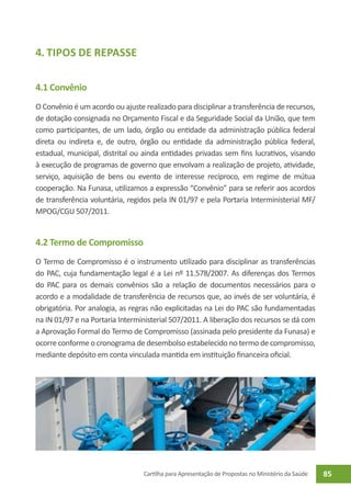 4. Tipos de Repasse

4.1 Convênio
O Convênio é um acordo ou ajuste realizado para disciplinar a transferência de recursos,
de dotação consignada no Orçamento Fiscal e da Seguridade Social da União, que tem
como participantes, de um lado, órgão ou entidade da administração pública federal
direta ou indireta e, de outro, órgão ou entidade da administração pública federal,
estadual, municipal, distrital ou ainda entidades privadas sem fins lucrativos, visando
à execução de programas de governo que envolvam a realização de projeto, atividade,
serviço, aquisição de bens ou evento de interesse recíproco, em regime de mútua
cooperação. Na Funasa, utilizamos a expressão “Convênio” para se referir aos acordos
de transferência voluntária, regidos pela IN 01/97 e pela Portaria Interministerial MF/
MPOG/CGU 507/2011.


4.2 Termo de Compromisso
O Termo de Compromisso é o instrumento utilizado para disciplinar as transferências
do PAC, cuja fundamentação legal é a Lei nº 11.578/2007. As diferenças dos Termos
do PAC para os demais convênios são a relação de documentos necessários para o
acordo e a modalidade de transferência de recursos que, ao invés de ser voluntária, é
obrigatória. Por analogia, as regras não explicitadas na Lei do PAC são fundamentadas
na IN 01/97 e na Portaria Interministerial 507/2011. A liberação dos recursos se dá com
a Aprovação Formal do Termo de Compromisso (assinada pelo presidente da Funasa) e
ocorre conforme o cronograma de desembolso estabelecido no termo de compromisso,
mediante depósito em conta vinculada mantida em instituição financeira oficial.




                                  Cartilha para Apresentação de Propostas no Ministério da Saúde   85
 