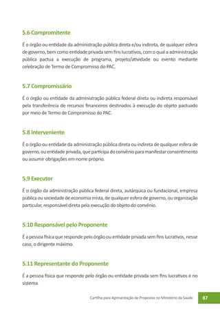 5.6 Compromitente
É o órgão ou entidade da administração pública direta e/ou indireta, de qualquer esfera
de governo, bem como entidade privada sem fins lucrativos, com o qual a administração
pública pactua a execução de programa, projeto/atividade ou evento mediante
celebração de Termo de Compromisso do PAC.


5.7 Compromissário
É o órgão ou entidade da administração pública federal direta ou indireta responsável
pela transferência de recursos financeiros destinados à execução do objeto pactuado
por meio de Termo de Compromisso do PAC.


5.8 Interveniente
É o órgão ou entidade da administração pública direta ou indireta de qualquer esfera de
governo, ou entidade privada, que participa do convênio para manifestar consentimento
ou assumir obrigações em nome próprio.


5.9 Executor
É o órgão da administração pública federal direta, autárquica ou fundacional, empresa
pública ou sociedade de economia mista, de qualquer esfera de governo, ou organização
particular, responsável direta pela execução do objeto do convênio.


5.10 Responsável pelo Proponente
É a pessoa física que responde pelo órgão ou entidade privada sem fins lucrativos, nesse
caso, o dirigente máximo.


5.11 Representante do Proponente
É a pessoa física que responde pelo órgão ou entidade privada sem fins lucrativos e no
sistema.

                                  Cartilha para Apresentação de Propostas no Ministério da Saúde   87
 