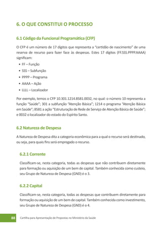 6. O que Constitui o Processo

     6.1 Código da Funcional Programática (CFP)
     O CFP é um número de 17 dígitos que representa a “certidão de nascimento” de uma
     reserva de recurso para fazer face às despesas. Estes 17 dígitos (FF.SSS.PPPP.AAAA)
     significam:
      •	 FF – Função
      •	 SSS – Subfunção
      •	 PPPP – Programa
      •	 AAAA – Ação
      •	 LLLL – Localizador

     Por exemplo, temos o CFP 10.301.1214.8581.0032, no qual: o número 10 representa a
     função “Saúde”; 301 a subfunção “Atenção Básica”; 1214 o programa “Atenção Básica
     em Saúde”; 8581 a ação “Estruturação de Rede de Serviço de Atenção Básica de Saúde”;
     e 0032 o localizador do estado do Espírito Santo.


     6.2 Natureza de Despesa
     A Natureza de Despesa dita a categoria econômica para a qual o recurso será destinado,
     ou seja, para quais fins será empregado o recurso.


       6.2.1 Corrente
       Classificam-se, nesta categoria, todas as despesas que não contribuem diretamente
       para formação ou aquisição de um bem de capital. Também conhecida como custeio,
       seu Grupo de Natureza de Despesa (GND) é o 3.


       6.2.2 Capital
       Classificam-se, nesta categoria, todas as despesas que contribuem diretamente para
       formação ou aquisição de um bem de capital. Também conhecida como investimento,
       seu Grupo de Natureza de Despesa (GND) é o 4.


88     Cartilha para Apresentação de Propostas no Ministério da Saúde
 