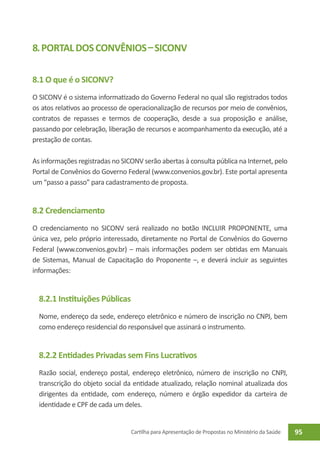 8. Portal dos Convênios – SICONV

8.1 O que é o SICONV?
O SICONV é o sistema informatizado do Governo Federal no qual são registrados todos
os atos relativos ao processo de operacionalização de recursos por meio de convênios,
contratos de repasses e termos de cooperação, desde a sua proposição e análise,
passando por celebração, liberação de recursos e acompanhamento da execução, até a
prestação de contas.

As informações registradas no SICONV serão abertas à consulta pública na Internet, pelo
Portal de Convênios do Governo Federal (www.convenios.gov.br). Este portal apresenta
um “passo a passo” para cadastramento de proposta.


8.2 Credenciamento
O credenciamento no SICONV será realizado no botão INCLUIR PROPONENTE, uma
única vez, pelo próprio interessado, diretamente no Portal de Convênios do Governo
Federal (www.convenios.gov.br) – mais informações podem ser obtidas em Manuais
de Sistemas, Manual de Capacitação do Proponente –, e deverá incluir as seguintes
informações:


  8.2.1 Instituições Públicas
  Nome, endereço da sede, endereço eletrônico e número de inscrição no CNPJ, bem
  como endereço residencial do responsável que assinará o instrumento.


  8.2.2 Entidades Privadas sem Fins Lucrativos
  Razão social, endereço postal, endereço eletrônico, número de inscrição no CNPJ,
  transcrição do objeto social da entidade atualizado, relação nominal atualizada dos
  dirigentes da entidade, com endereço, número e órgão expedidor da carteira de
  identidade e CPF de cada um deles.


                                 Cartilha para Apresentação de Propostas no Ministério da Saúde   95
 