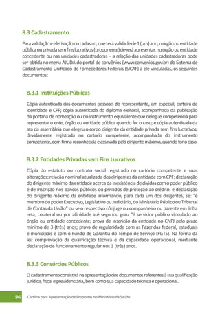 8.3 Cadastramento
     Para validação e efetivação do cadastro, que terá validade de 1 (um) ano, o órgão ou entidade
     pública ou privada sem fins lucrativos (proponente) deverá apresentar, no órgão ou entidade
     concedente ou nas unidades cadastradoras – a relação das unidades cadastradoras pode
     ser obtida no menu AJUDA do portal de convênios (www.convenios.gov.br) do Sistema de
     Cadastramento Unificado de Fornecedores Federais (SICAF) a ele vinculadas, os seguintes
     documentos:


       8.3.1 Instituições Públicas
       Cópia autenticada dos documentos pessoais do representante, em especial, carteira de
       identidade e CPF; cópia autenticada do diploma eleitoral, acompanhada da publicação
       da portaria de nomeação ou do instrumento equivalente que delegue competência para
       representar o ente, órgão ou entidade pública quando for o caso; e cópia autenticada da
       ata da assembleia que elegeu o corpo dirigente da entidade privada sem fins lucrativos,
       devidamente registrada no cartório competente, acompanhada do instrumento
       competente, com firma reconhecida e assinada pelo dirigente máximo, quando for o caso.


       8.3.2 Entidades Privadas sem Fins Lucrativos
       Cópia do estatuto ou contrato social registrado no cartório competente e suas
       alterações; relação nominal atualizada dos dirigentes da entidade com CPF; declaração
       do dirigente máximo da entidade acerca da inexistência de dívidas com o poder público
       e de inscrição nos bancos públicos ou privados de proteção ao crédito; e declaração
       do dirigente máximo da entidade informando, para cada um dos dirigentes, se: “é
       membro do poder Executivo, Legislativo ou Judiciário, do Ministério Público ou Tribunal
       de Contas da União” ou se o respectivo cônjuge ou companheiro ou parente em linha
       reta, colateral ou por afinidade até segundo grau “é servidor público vinculado ao
       órgão ou entidade concedente; prova de inscrição da entidade no CNPJ pelo prazo
       mínimo de 3 (três) anos; prova de regularidade com as Fazendas federal, estaduais
       e municipais e com o Fundo de Garantia do Tempo de Serviço (FGTS). Na forma da
       lei; comprovação da qualificação técnica e da capacidade operacional, mediante
       declaração de funcionamento regular nos 3 (três) anos.


       8.3.3 Consórcios Públicos
       O cadastramento consistirá na apresentação dos documentos referentes à sua qualificação
       jurídica, fiscal e previdenciária, bem como sua capacidade técnica e operacional.

96     Cartilha para Apresentação de Propostas no Ministério da Saúde
 
