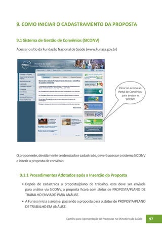9. Como iniciar o Cadastramento da Proposta

9.1 Sistema de Gestão de Convênios (SICONV)
Acessar o sítio da Fundação Nacional de Saúde (www.Funasa.gov.br)




                                                                           Clicar no acesso ao
                                                                          Portal de Convênios,
                                                                              para acessar o
                                                                                 SICONV




O proponente, devidamente credenciado e cadastrado, deverá acessar o sistema SICONV
e inserir a proposta de convênio.


  9.1.1 Procedimentos Adotados após a Inserção da Proposta
   •	 Depois de cadastrada a proposta/plano de trabalho, esta deve ser enviada
      para análise via SICONV, a proposta ficará com status de PROPOSTA/PLANO DE
      TRABALHO ENVIADO PARA ANÁLISE.
   •	 A Funasa inicia a análise, passando a proposta para o status de PROPOSTA/PLANO
      DE TRABALHO EM ANÁLISE.


                                Cartilha para Apresentação de Propostas no Ministério da Saúde   97
 