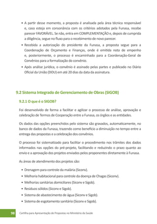 •	 A partir desse momento, a proposta é analisada pela área técnica responsável
          e, caso esteja em consonância com os critérios adotados pela Funasa, recebe
          parecer FAVORÁVEL. Se não, entra em COMPLEMENTAÇÃO e, depois de cumprida
          a diligência, segue no fluxo para o recebimento de novo parecer.
       •	 Recebida a autorização do presidente da Funasa, a proposta segue para a
          Coordenação de Orçamento e Finanças, onde é emitida nota de empenho
          e, posteriormente, o processo é encaminhado para a Coordenação-Geral de
          Convênios para a formalização do convênio.
       •	 Após análise jurídica, o convênio é assinado pelas partes e publicado no Diário
          Oficial da União (DOU) em até 20 dias da data da assinatura.




     9.2 Sistema Integrado de Gerenciamento de Obras (SIGOB)
      9.2.1 O que é o SIGOB?

      Foi desenvolvido de forma a facilitar e agilizar o processo de análise, aprovação e
      celebração de Termos de Cooperação entre a Funasa, os órgãos e as entidades.

      Os dados das opções preenchidos pelo sistema são gravados, automaticamente, no
      banco de dados da Funasa, trazendo como benefício a diminuição no tempo entre a
      entrega das propostas e a celebração dos convênios.

      O processo foi sistematizado para facilitar o procedimento nos trâmites dos dados
      informados nas opções do pré-projeto, facilitando e reduzindo o prazo quanto ao
      envio e a aprovação dos projetos enviados pelos proponentes diretamente à Funasa.

      As áreas de atendimento dos projetos são:

       •	 Drenagem para controle da malária (Siconv).
       •	 Melhoria habitacional para controle da doença de Chagas (Siconv).
       •	 Melhorias sanitárias domiciliares (Siconv e Sigob).
       •	 Resíduos sólidos (Siconv e Sigob).
       •	 Sistema de abastecimento de água (Siconv e Sigob).
       •	 Sistema de esgotamento sanitário (Siconv e Sigob).


98    Cartilha para Apresentação de Propostas no Ministério da Saúde
 