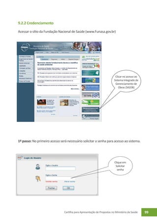 9.2.2 Credenciamento

Acessar o sítio da Fundação Nacional de Saúde (www.Funasa.gov.br)




                                                                           Clicar no acesso ao
                                                                          Sistema Integrado de
                                                                           Gerenciamento de
                                                                              Obras (SIGOB)




1º passo: No primeiro acesso será necessário solicitar a senha para acesso ao sistema.




                                                                          Clique em
                                                                           Solicitar
                                                                            senha




                                Cartilha para Apresentação de Propostas no Ministério da Saúde   99
 