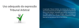 Uso adequado da expressão
Tribunal Arbitral A expressão Tribunal Arbitral, nos termos da Lei 9.307/96,
serveexclusivamenteparadesignarocolegiadotemporáriode
três ou mais árbitros, nomeados para decidir conjuntamente
um li gio especíﬁco e que se ex ngue após a prolação da
sentença arbitral. Só se cons tui o Tribunal Arbitral se o li gio
verqueserdecididoportrêsoumaisárbitros.
 