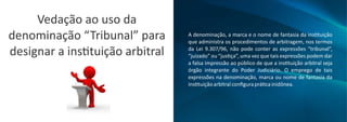 Vedação ao uso da
denominação “Tribunal” para
designar a ins tuição arbitral
A denominação, a marca e o nome de fantasia da ins tuição
que administra os procedimentos de arbitragem, nos termos
da Lei 9.307/96, não pode conter as expressões “tribunal”,
“juizado” ou “jus ça”, uma vez que tais expressões podem dar
a falsa impressão ao público de que a ins tuição arbitral seja
órgão integrante do Poder Judiciário. O emprego de tais
expressões na denominação, marca ou nome de fantasia da
ins tuiçãoarbitralconﬁguraprá cainidônea.
 