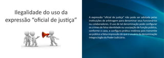 Ilegalidade do uso da
expressão “oﬁcial de jus ça”
A expressão "oﬁcial de jus ça" não pode ser adotada pelas
ins tuições de arbitragem para denominar seus funcionários
ou colaboradores. O uso de tal denominação pode conﬁgurar
os crimes de falsa iden dade ou usurpação de função pública,
conforme o caso, e conﬁgura prá ca inidônea pois transmite
ao público a falsa impressão de que o usuário da denominação
integraórgãodoPoderJudiciário.
 