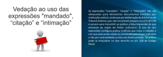 As expressões "mandado", “citação” e “in mação” não são
adequadas para denominar documentos emi dos por
ins tuição arbitral,ainda que por deliberação do Árbitro ou do
Tribunal Arbitral, pois não encontram amparo na Lei 9.307/96
e servem para transmi r ao público a falsa impressão de que
emanam de órgão do Poder Judiciário. O uso de tais
expressões conﬁgura prá ca inidônea que induz o cidadão a
crer que está sendo citado ou convocado pelo Poder Judiciário
e não por uma en dade jurídica de direito privado. Tal prá ca
pode se enquadrar no po descrito no art. 328 do Código
Penal.
Vedação ao uso das
expressões "mandado",
“citação” e “intimação”
 
