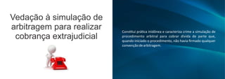 Vedação à simulação de
arbitragem para realizar
cobrança extrajudicial
Cons tui prá ca inidônea e caracteriza crime a simulação de
procedimento arbitral para cobrar dívida de parte que,
quando iniciado o procedimento, não havia ﬁrmado qualquer
convençãodearbitragem.
 