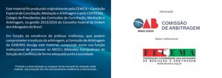 Este material foi produzido originalmente pela CEMCA – Comissão
EspecialdeConciliação,MediaçãoeArbitragemepelo COPREMA -
Colégio de Presidentes das Comissões de Conciliação, Mediação e
Arbitragem, na gestão 2013/2016 do Conselho Federal da Ordem
dosAdvogadosdoBrasil.
Em função da existência de prá cas inidôneas, que podem
comprometer o ins tuto da arbitragem, a Comissão de Arbitragem
da OAB/MG divulga este material, cumprindo assim sua função
ins tucional de promover os MESCs (Métodos Extrajudiciais de
SoluçãodeConﬂitos)deformaadequadajuntoàsociedade.
Proibida a comercialização ou qualquer forma mercantil de utilização deste
material, cuja produção tem ﬁns exclusivamente acadêmicos e educacionais.
Apoio ins tucional
Idealização
COMISSÃO
DE ARBITRAGEM
 