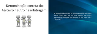 A denominação correta da pessoa escolhida ou aceita
pelas partes para decidir uma disputa de direito
patrimonial disponível nos termos da Lei 9.307/96 é
“ÁRBITRO”.
Denominação correta do
terceiro neutro na arbitragem
 