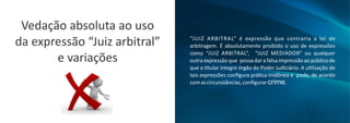 “JUIZ ARBITRAL” é expressão que contraria a lei de
arbitragem. É absolutamente proibido o uso de expressões
como “JUIZ ARBITRAL”, “JUIZ MEDIADOR” ou qualquer
outraexpressãoque possadarafalsaimpressãoaopúblicode
que o tular integre órgão do Poder Judiciário. A u lização de
tais expressões conﬁgura prá ca inidônea e pode, de acordo
comascircunstâncias,conﬁgurarcrime.
Vedação absoluta ao uso
da expressão “Juiz arbitral”
e variações
 
