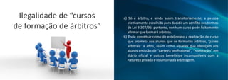 a) Só é árbitro, e ainda assim transitoriamente, a pessoa
efe vamente escolhida para decidir um conﬂito nos termos
da Lei 9.307/96; portanto, nenhum curso pode licitamente
aﬁrmarqueformaráárbitros.
b) Pode cons tuir crime de estelionato a realização de curso
que prometa aos alunos que se formarão árbitros, “juízes
arbitrais” e aﬁns, assim como aqueles que ofereçam aos
alunos emissão de “carteira proﬁssional”, “nomeação” em
diário oﬁcial e outros bene cios incompa veis com a
naturezaprivadaevoluntáriadaarbitragem.
Ilegalidade de “cursos
de formação de árbitros”
 