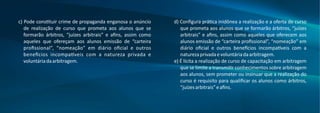 c) Pode cons tuir crime de propaganda enganosa o anúncio
de realização de curso que prometa aos alunos que se
formarão árbitros, “juízes arbitrais” e aﬁns, assim como
aqueles que ofereçam aos alunos emissão de “carteira
proﬁssional”, “nomeação” em diário oﬁcial e outros
bene cios incompa veis com a natureza privada e
voluntáriadaarbitragem.
d) Conﬁgura prá ca inidônea a realização e a oferta de curso
que prometa aos alunos que se formarão árbitros, “juízes
arbitrais” e aﬁns, assim como aqueles que oferecem aos
alunos emissão de “carteira proﬁssional”, “nomeação” em
diário oﬁcial e outros bene cios incompa veis com a
naturezaprivadaevoluntáriadaarbitragem.
e) É lícita a realização de curso de capacitação em arbitragem
que se limite a transmi r conhecimentos sobre arbitragem
aos alunos, sem prometer ou insinuar que a realização do
curso é requisito para qualiﬁcar os alunos como árbitros,
“juízesarbitrais”eaﬁns.
 