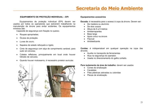 21
EQUIPAMENTO DE PROTEÇÃO INDIVIDUAL – EPI
Equipamentos de proteção individual (EPI) devem ser
usados por todos os operadores que estiverem trabalhando na
manutenção da árvore para evitar acidentes. Os equipamentos
mínimos são:
Capacete de segurança com fixação no queixo;
 Roupas apropriadas;
 Óculos de proteção;
 Luvas de couro;
 Sapatos de solado reforçado e rígido;
 Cinto de segurança com alça de comprimento variável, para
subir em árvores;
 Coletes refletores, principalmente em local onde houver
trânsito de veículos;
 Quando houver motosserra, é necessário protetor auricular.
Equipamentos acessórios
Escada: é necessária para o acesso à copa da árvore. Devem ser:
 De madeira ou alumínio
 De dois corpos
 Altura de 6 a 9 metros
 Antiderrapantes
 Base larga
 Apoio único na árvore
 Flexível
 Antideslizante
Cordas: é indispensável em qualquer operação na copa das
árvores.
 Auxilia no transporte de ferramentas
 Atua na segurança do operador.
 Usada no direcionamento do galho cortado.
Para isolamento da área de trabalho: devem ser usados
 Cones de sinalização
 Cavaletes
 Fitas plásticas zebradas ou coloridas
 Placas de sinalização
 