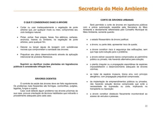 22
O QUE É CONSIDERADO DANO À ÁRVORE
 Cortar ou usar inadequadamente a vegetação de porte
arbóreo que, por qualquer modo ou meio, comprometa seu
ciclo biológico natural;
 Pintar, pichar, fixar pregos, faixas, fios elétricos, cartazes,
anúncios, lixeiras ou similares, na vegetação de porte
arbóreo, para qualquer fim;
 Desviar ou lançar águas de lavagem com substâncias
nocivas que comprometam a sanidade das árvores;
 Prejudicar seu pleno desenvolvimento através da aplicação
intencional de produtos fitotóxicos.
Suprimir ou danificar mudas plantadas em logradouros
públicos é considerado infração leve.
ÁRVORES DOENTES
O controle da saúde das árvores deve ser feito regularmente.
Os problemas mais freqüentes são formigas, cochonilhas, pulgões,
lagartas, fungos e cupins.
Caso você detecte algum problema nas árvores próximas da
sua casa, procure orientação de técnicos habilitados que indicarão o
procedimento adequado para cada caso.
CORTE DE ÁRVORES URBANAS
Será permitido o corte de árvores em logradouros públicos
com a prévia autorização expedida pela Secretaria do Meio
Ambiente e devidamente referendada pelo Conselho Municipal do
Meio Ambiente, somente quando:
 o estado fitossanitário da árvore justificar;
 a árvore, ou parte dela, apresentar risco de queda;
 a árvore constituir risco à segurança das edificações, sem
que haja outra solução para o problema;
 a árvore estiver causando danos comprovados ao patrimônio
público ou privado, não havendo alternativa para solução;
 o plantio irregular ou a propagação espontânea de espécies
impossibilitarem o desenvolvimento adequado de árvores
vizinhas;
 se tratar de espécie invasora, tóxica e/ou com princípio
alergênico, com propagação prejudicial comprovada;
 da implantação de empreendimentos públicos ou privados,
não havendo solução técnica comprovada que evite a
necessidade da supressão ou corte, implicando no
transplante ou reposição;
 a árvore constituir obstáculo fisicamente incontornável ao
acesso de veículos e pessoas.
 