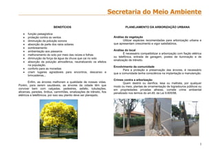 3
BENEFÍCIOS
 função paisagística
 proteção contra os ventos
 diminuição da poluição sonora
 absorção de parte dos raios solares
 sombreamento
 ambientação aos pássaros
 melhoramento do solo por meio das raízes e folhas
 diminuição da força da água da chuva que cai no solo
 absorção da poluição atmosférica, neutralizando os efeitos
na população.
 conforto para as moradias
 criam lugares agradáveis para encontros, descanso e
brincadeiras...
Enfim, as árvores melhoram a qualidade de nossas vidas.
Porém, para serem saudáveis, as árvores da cidade têm que
conviver bem com calçadas, pedestres, asfalto, tubulações,
alicerces, paredes, ônibus, caminhões, sinalizações de trânsito, fios
elétricos e telefônicos, por isso seu plantio deve ser planejado.
PLANEJAMENTO DA ARBORIZAÇÃO URBANA
Análise da vegetação
Utilizar espécies recomendadas para arborização urbana e
que apresentam crescimento e vigor satisfatórios.
Análise do local
É necessário compatibilizar a arborização com fiação elétrica
ou telefônica, entrada de garagem, postes de iluminação e de
sinalização de trânsito.
Envolvimento da comunidade
Para a proteção e preservação das árvores, é necessário
que a comunidade tenha consciência na implantação e manutenção.
Crimes contra a arborização
Quem destrói ou danifica, lesa ou maltrata, por qualquer
modo ou meio, plantas de ornamentação de logradouros públicos ou
em propriedades privadas alheias, comete crime ambiental
penalizado nos termos do art.49, da Lei 9.605/98.
 