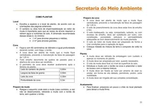 33
COMO PLANTAR
Local
 Escolha a espécie e o local de plantio, de acordo com as
orientações das páginas anteriores.
 O canteiro ou área livre de impermeabilização ao redor da
muda é importante para que as raízes da árvore respirem e
retirem água e nutrientes do solo. A dimensão recomendada
dessas áreas é, no mínimo:
 1 m² para árvores pequenas e médias;
 2 m² para árvores grandes.
Cova
 Faça-a com 60 centímetros de diâmetro e igual profundidade
devendo conter, com folga, o torrão.
 A cova deve ser aberta de modo que a muda fique
centralizada, prevendo a manutenção da faixa de passagem
de 1,20 m.
 Todo entulho decorrente da quebra de passeio para a
abertura de cova deve ser recolhido.
 O perímetro da cova deve receber acabamento após o
término do plantio.
Lado do canteiro de plantio 0,60m
Largura da faixa de grama 0,50m
Lado da cova 0,30m
Profundidade da cova 0,3m
Preparo da muda
 Rasgue o saquinho onde está a muda (caso contrário, a raiz
não se desenvolverá), retirando a muda com o torrão de
terra, sem quebrar o torrão.
Preparo da cova
 A cova deve ser aberta de modo que a muda fique
centralizada, prevendo a manutenção da faixa de passagem
de 1,20 m.
 O solo de preenchimento da cova deve estar livre de entulho
e lixo.
 O solo inadequado, ou seja, compactado, subsolo, ou com
excesso de entulho, deve ser substituído por outro, com
constituição, porosidade, estrutura e permeabilidade
adequadas ao bom desenvolvimento da muda plantada.
 O solo ao redor da muda deve ser preparado de forma a
criar condições para a captação de água.
 Coloque metade da mistura de terra e composto de volta na
cova.
Plantio
 A muda deve ser retirada da embalagem com cuidado e
apenas no momento do plantio.
 A muda deve ser amparada por tutor, quando necessário.
 O colo da muda deve ficar no nível da superfície do solo.
 Introduza a muda com o torrão na cova e preencher o resto
do buraco com a mesma mistura.
 A muda deve ser fixada ao tutor por amarrio de sisal ou
similar, em forma de oito deitado, permitindo, porém, certa
mobilidade.
 A muda deve ser irrigada até sua completa consolidação.
Acabamento
 Para finalizar, pressione um pouco o chão do local plantado
para deixar a muda firme.
 