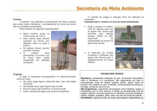35
Protetor
O protetor, cuja utilização é preconizada em áreas urbanas
para evitar danos mecânicos - principalmente ao tronco da árvore
até sua completa consolidação.
Deve atender às seguintes especificações:
 Altura mínima, acima do
nível do solo, de 1,60 m;
 Área interna deve permitir
inscrever um círculo com
diâmetro maior ou igual a
0,38 m;
 As laterais devem permitir
os tratos culturais;
 O protetor deve
permanecer, no mínimo, por
02 (dois) anos, sendo
conservado em perfeitas
condições;
Irrigação:
A rega é necessária principalmente no desenvolvimento
inicial da muda:
 No verão, jogue água a cada dois dias, caso não esteja
chovendo.
 Na estação seca, jogue água todos os dias.
 Procure aguar pela manhã ou no final da tarde.
 Evite o excesso de água, pois pode ser prejudicial.
O controle de pragas e doenças deve ser efetuado se
necessário.
Sugestão para o canteiro ou área de impermeabilização:
 Faça o canteiro no mesmo
nível da calçada para que
as águas das chuvas que
escorrem pela calçada
possam infiltrar no solo,
suprimindo as
necessidades da árvore na
época das chuvas.
 A confecção da mureta
inviabiliza a infiltração das
águas das chuvas para o
reabastecimento do lençol
freático.
VOCABULÁRIO TÉCNICO
Mesofauna: invertebrados habitantes do solo, de tamanho intermediário
entre a microfauna e a macrofauna. São responsáveis por fazer a
decomposição inicial da matéria orgânica (folhas, galhos, fezes de
animais, etc) existente no solo. Exemplos: minhocas,pequenos besouros,
formigas, vermes de vida livre, etc.
Microorganismos: organismos microscópicos como bactérias, fungos e
protozoários que no solo exercem a função de decomposição final da
matéria orgânica, tornando disponível os nutrientes químicos (nitrogênio,
fósforo, potássio, magnésio, cálcio, sódio, etc) para as raízes das plantas.
Coroamento: capina ao redor da muda com pequeno rebaixamento do
 