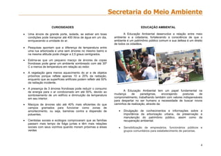 4
CURIOSIDADES
 Uma árvore de grande porte, isolada, se estiver em boas
condições pode transpirar até 400 litros de água em um dia,
enriquecendo a umidade do ar.
 Pesquisas apontam que a diferença de temperatura entre
uma rua arborizada e uma sem árvores no mesmo bairro e
na mesma altitude pode chegar a 2,5 graus centígrados.
 Estima-se que um pequeno maciço de árvores de copas
frondosas pode gerar um ambiente sombreado com até 30º
C a menos de temperatura em relação ao redor.
 A vegetação gera menos aquecimento do ar e de objetos
próximos porque reflete apenas 10 a 20% da radiação,
enquanto que as superfícies artificiais podem refletir até 50%
da radiação incidente.
 A presença de 3 árvores frondosas pode reduzir o consumo
de energia para o ar condicionado em até 50%, devido ao
sombreamento de um edifício e diminuição da temperatura
em seu interior.
 Maciços de árvores são até 40% mais eficientes do que
campos gramados para funcionar como zonas de
amortecimento, ou seja, barreiras contra a dispersão de
poluentes.
 Cientistas sociais e ecólogos comprovaram que as famílias
passam mais tempo de folga juntas e têm mais relações
sociais com seus vizinhos quando moram próximas a áreas
verdes
EDUCAÇÃO AMBIENTAL
A Educação Ambiental desenvolve a relação entre meio
ambiente e a cidadania, fortalecendo a consciência de que o
ambiente é um patrimônio público comum e sua defesa é um direito
de todos os cidadãos.
A Educação Ambiental tem um papel fundamental na
mudança de paradigmas, encorajando posturas de
comprometimento, trabalhando também com valores indispensáveis
para despertar no ser humano a necessidade de buscar novos
caminhos de realização, através da:
 Divulgação de conhecimentos e informações sobre a
importância da arborização urbana, da preservação e
manutenção do patrimônio público, assim como da
recuperação ambiental.
 Sensibilização de empresários, funcionários públicos e
grupos comunitários para estabelecimento de parcerias.
 