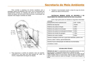 8
Para conciliar a presença de árvores saudáveis com a
passagem segura de pedestres, bem como, com a conservação dos
equipamentos urbanos, as calçadas não devem ter menos que 2
metros de largura, de forma que é difícil promover a arborização nas
calçadas mais antigas e estreitas da cidade.
 Para segurança e conforto do pedestre, deve ser mantida,
conforme lei, uma faixa livre para passeio de 1,20m, no
mínimo, independente da largura da calçada.
 Também é recomendado manter a base da copa da árvore
adulta com altura mínima de 2m.
DISTÂNCIAS MÍNIMAS ENTRE AS ÁRVORES E OS
EQUIPAMENTOS URBANOS EXISTENTES NAS CALÇADAS
Como regra geral pode ser adotada as seguintes dimensões
mínimas:
Espaçamento entre mudas/árvores 5,00 – 6,00m
Distância de esquinas 15,00m
Distância de postes de fiação 4,00m
Distância de postes de iluminação 6,00m
Distância de postes de sinalização de trânsito 4,00m
Distância de entrada de garagem 1,50m
Distância da muda à sarjeta 0,50m
Quando a testada do lote tiver a guia toda rebaixada, plantar uma
árvore a cada 7 metros, aproximadamente.
Quando houver sobreposição de distâncias recomendadas,
considerar a maior.
VOCABULÁRIO TÉCNICO
Diâmetro de copa: É o comprimento entre dois pontos extremos da copa
de uma árvore. O comprimento dessa linha é o diâmetro de copa.
Gema apical: protuberância no caule ou nos ramos de uma planta, que dá
origem a folhas, flores e a outros ramos. Pode ser lateral ou apical. Neste
caso se refere à ponta do caule em formação. O mesmo que brotação ou
broto
 