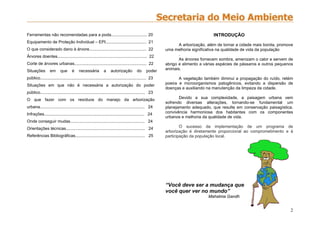 2
Ferramentas não recomendadas para a poda............................... 20
Equipamento de Proteção Individual – EPI................................... 21
O que considerado dano à árvore................................................. 22
Árvores doentes............................................................................. 22
Corte de árvores urbanas.............................................................. 22
Situações em que é necessária a autorização do poder
público........................................................................................... 23
Situações em que não é necessária a autorização do poder
público.......................................................................................... 23
O que fazer com os resíduos do manejo da arborização
urbana.......................................................................................... 24
Infrações...................................................................................... 24
Onde conseguir mudas................................................................ 24
Orientações técnicas.................................................................... 24
Referências Bibliográficas............................................................ 25
INTRODUÇÃO
A arborização, além de tornar a cidade mais bonita, promove
uma melhoria significativa na qualidade de vida da população
.
As árvores fornecem sombra, amenizam o calor e servem de
abrigo e alimento a várias espécies de pássaros e outros pequenos
animais.
A vegetação também diminui a propagação do ruído, retém
poeira e microorganismos patogênicos, evitando a dispersão de
doenças e auxiliando na manutenção da limpeza da cidade.
Devido a sua complexidade, a paisagem urbana vem
sofrendo diversas alterações, tornando-se fundamental um
planejamento adequado, que resulte em conservação paisagística,
convivência harmoniosa dos habitantes com os componentes
urbanos e melhoria da qualidade de vida.
O sucesso da implementação de um programa de
arborização é diretamente proporcional ao comprometimento e à
participação da população local.
“Você deve ser a mudança que
você quer ver no mundo”
Mahatma Gandh
 
