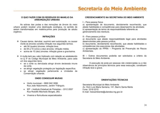 24
O QUE FAZER COM OS RESÍDUOS DO MANEJO DA
ARBORIZAÇÃO URBANA
As sobras das podas e das remoções de árvore do meio
urbano podem receber uma destinação ecológica, no sentido de
serem transformadas em matéria-prima para produção de adubo
orgânico.
INFRAÇÕES
 Causar danos, derrubar, suprimir sem autorização, ou causar
morte às árvores constitui infração nos seguintes termos:
 até 04 (quatro) árvores: infração leve;
 de 05 a 10 (cinco a dez) árvores: infração média;
 acima de 10 (dez) árvores: infração grave a gravíssima.
 A multa terá seu valor triplicado com relação ao estabelecido
no § 3º do Código Municipal de Meio Ambiente, para cada
um dos seguintes itens:
 se o corte ou derrubada atingir árvore declarada imune
de corte;
 se atingir vegetação protegida por legislação específica;
 se atingir vegetação pertencente a Unidades de
Conservação urbanas.
ONDE CONSEGUIR MUDAS
 Horto municipal – 0800 942 3090
Rua João Nascimento, Jardim Triângulo.
 IEF – Instituto Estadual de Florestas – 3312 2057
Rua Rodolfo Machado Borges, 283.
 Viveiros e floriculturas especializados
CREDENCIAMENTO NA SECRETARIA DO MEIO AMBIENTE
I – Para pessoa física:
a) apresentação de documento, devidamente reconhecido, que
ateste habilidades e competências para desempenho da atividade;
b) apresentação de termo de responsabilidade referente ao
gerenciamento dos resíduos;
II – Para pessoa jurídica:
a) documento que ateste responsabilidade legal para atividades
desenvolvidas pela pessoa jurídica;
b) documento, devidamente reconhecido, que ateste habilidades e
competências dos executores das atividades;
c) apresentação do PPRA – Programa de Prevenção de Riscos
Ambientais.
III – Outros documentos poderão ser solicitados a critério da
Secretaria do Meio Ambiente.
A execução de poda por pessoas não credenciadas ou a não
observância de princípios técnicos para essa execução, constituem
infração leve a grave.
ORIENTAÇÕES TÉCNICAS
Secretaria Municipal do Meio Ambiente
Av. Dom Luís Maria Santana, 141, Bairro Santa Marta
Fone: 3318 0310
E-mail: meioambiente@uberaba.mg.gov.br
 