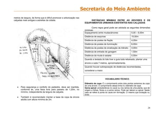 28
metros de largura, de forma que é difícil promover a arborização nas
calçadas mais antigas e estreitas da cidade.
 Para segurança e conforto do pedestre, deve ser mantida,
conforme lei, uma faixa livre para passeio de 1,20m, no
mínimo, independente da largura da calçada.
 Também é recomendado manter a base da copa da árvore
adulta com altura mínima de 2m.
DISTÂNCIAS MÍNIMAS ENTRE AS ÁRVORES E OS
EQUIPAMENTOS URBANOS EXISTENTES NAS CALÇADAS
Como regra geral pode ser adotada as seguintes dimensões
mínimas:
Espaçamento entre mudas/árvores 5,00 – 6,00m
Distância de esquinas 15,00m
Distância de postes de fiação 4,00m
Distância de postes de iluminação 6,00m
Distância de postes de sinalização de trânsito 4,00m
Distância de entrada de garagem 1,50m
Distância da muda à sarjeta 0,50m
Quando a testada do lote tiver a guia toda rebaixada, plantar uma
árvore a cada 7 metros, aproximadamente.
Quando houver sobreposição de distâncias recomendadas,
considerar a maior.
VOCABULÁRIO TÉCNICO
Diâmetro de copa: É o comprimento entre dois pontos extremos da copa
de uma árvore. O comprimento dessa linha é o diâmetro de copa.
Gema apical: protuberância no caule ou nos ramos de uma planta, que dá
origem a folhas, flores e a outros ramos. Pode ser lateral ou apical. Neste
caso se refere à ponta do caule em formação. O mesmo que brotação ou
broto
 